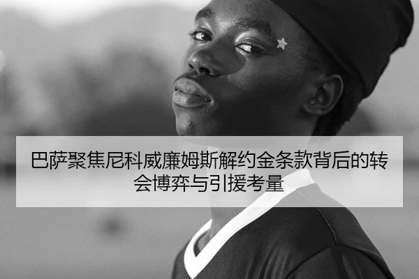 巴萨聚焦尼科威廉姆斯解约金条款背后的转会博弈与引援考量