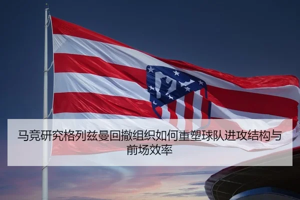 马竞研究格列兹曼回撤组织如何重塑球队进攻结构与前场效率